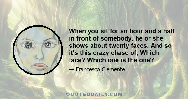 When you sit for an hour and a half in front of somebody, he or she shows about twenty faces. And so it's this crazy chase of, Which face? Which one is the one?