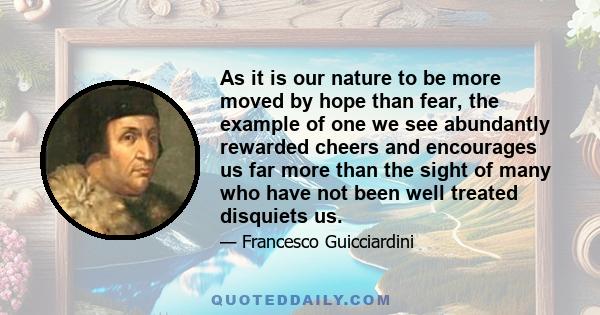 As it is our nature to be more moved by hope than fear, the example of one we see abundantly rewarded cheers and encourages us far more than the sight of many who have not been well treated disquiets us.