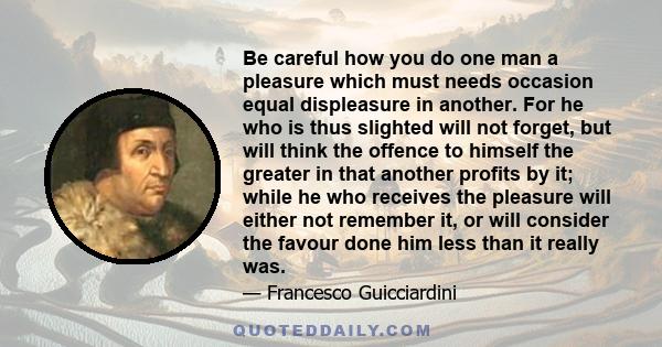 Be careful how you do one man a pleasure which must needs occasion equal displeasure in another. For he who is thus slighted will not forget, but will think the offence to himself the greater in that another profits by