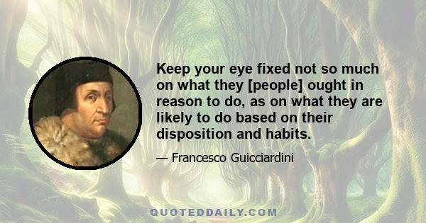 Keep your eye fixed not so much on what they [people] ought in reason to do, as on what they are likely to do based on their disposition and habits.