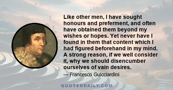 Like other men, I have sought honours and preferment, and often have obtained them beyond my wishes or hopes. Yet never have I found in them that content which I had figured beforehand in my mind. A strong reason, if we 