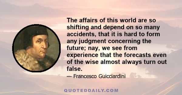 The affairs of this world are so shifting and depend on so many accidents, that it is hard to form any judgment concerning the future; nay, we see from experience that the forecasts even of the wise almost always turn