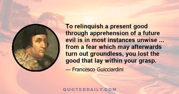 To relinquish a present good through apprehension of a future evil is in most instances unwise ... from a fear which may afterwards turn out groundless, you lost the good that lay within your grasp.