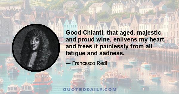 Good Chianti, that aged, majestic and proud wine, enlivens my heart, and frees it painlessly from all fatigue and sadness.