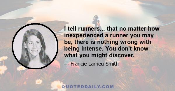 I tell runners... that no matter how inexperienced a runner you may be, there is nothing wrong with being intense. You don't know what you might discover.