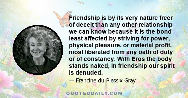 Friendship is by its very nature freer of deceit than any other relationship we can know because it is the bond least affected by striving for power, physical pleasure, or material profit, most liberated from any oath