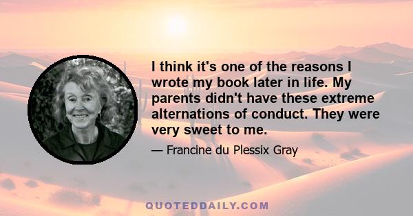 I think it's one of the reasons I wrote my book later in life. My parents didn't have these extreme alternations of conduct. They were very sweet to me.