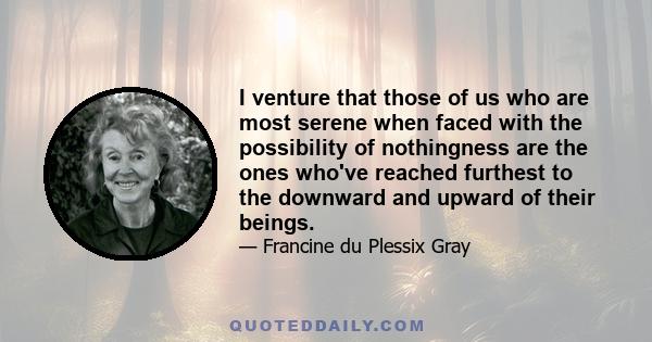 I venture that those of us who are most serene when faced with the possibility of nothingness are the ones who've reached furthest to the downward and upward of their beings.