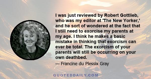 I was just reviewed by Robert Gottlieb, who was my editor at 'The New Yorker,' and he sort of wondered at the fact that I still need to exorcise my parents at my age. I think he makes a basic mistake in thinking that