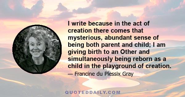 I write because in the act of creation there comes that mysterious, abundant sense of being both parent and child; I am giving birth to an Other and simultaneously being reborn as a child in the playground of creation.