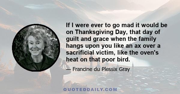 If I were ever to go mad it would be on Thanksgiving Day, that day of guilt and grace when the family hangs upon you like an ax over a sacrificial victim, like the oven's heat on that poor bird.