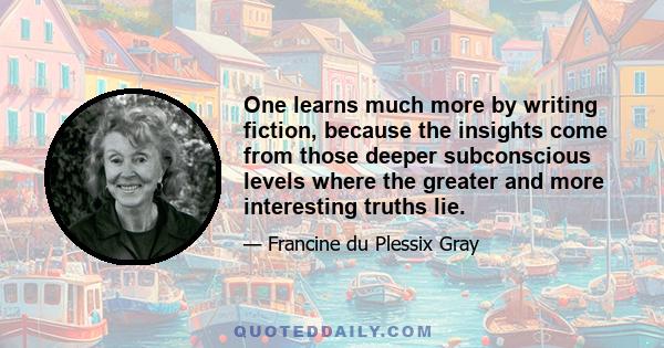 One learns much more by writing fiction, because the insights come from those deeper subconscious levels where the greater and more interesting truths lie.