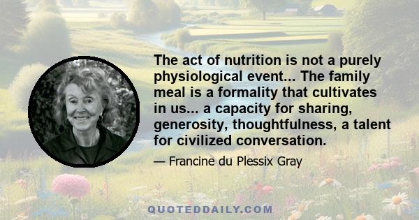 The act of nutrition is not a purely physiological event... The family meal is a formality that cultivates in us... a capacity for sharing, generosity, thoughtfulness, a talent for civilized conversation.