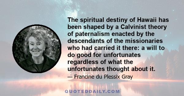 The spiritual destiny of Hawaii has been shaped by a Calvinist theory of paternalism enacted by the descendants of the missionaries who had carried it there: a will to do good for unfortunates regardless of what the