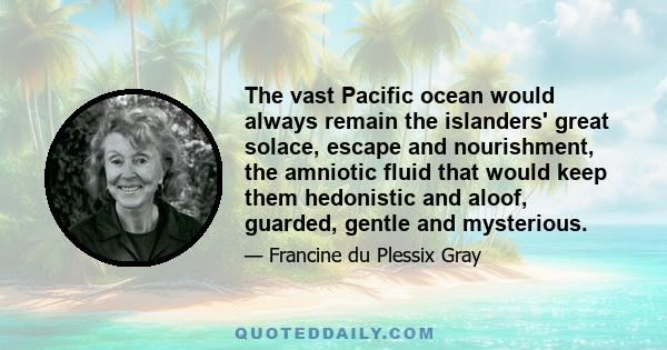 The vast Pacific ocean would always remain the islanders' great solace, escape and nourishment, the amniotic fluid that would keep them hedonistic and aloof, guarded, gentle and mysterious.