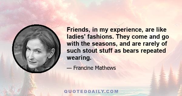 Friends, in my experience, are like ladies' fashions. They come and go with the seasons, and are rarely of such stout stuff as bears repeated wearing.