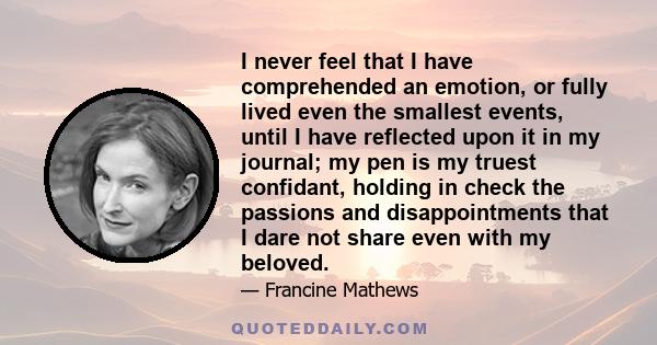 I never feel that I have comprehended an emotion, or fully lived even the smallest events, until I have reflected upon it in my journal; my pen is my truest confidant, holding in check the passions and disappointments