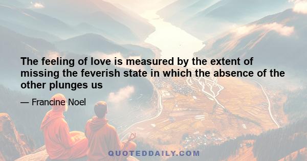 The feeling of love is measured by the extent of missing the feverish state in which the absence of the other plunges us