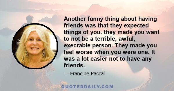 Another funny thing about having friends was that they expected things of you. they made you want to not be a terrible, awful, execrable person. They made you feel worse when you were one. It was a lot easier not to