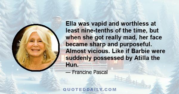 Ella was vapid and worthless at least nine-tenths of the time, but when she got really mad, her face became sharp and purposeful. Almost vicious. Like if Barbie were suddenly possessed by Atilla the Hun.