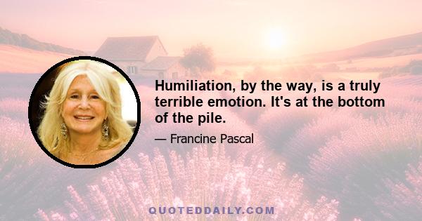 Humiliation, by the way, is a truly terrible emotion. It's at the bottom of the pile.