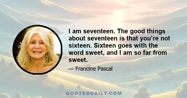 I am seventeen. The good things about seventeen is that you’re not sixteen. Sixteen goes with the word sweet, and I am so far from sweet.