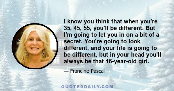 I know you think that when you're 35, 45, 55, you'll be different. But I'm going to let you in on a bit of a secret. You're going to look different, and your life is going to be different, but in your head you'll always 