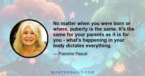 No matter when you were born or where, puberty is the same. It's the same for your parents as it is for you - what's happening in your body dictates everything.