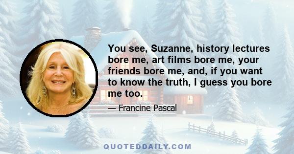 You see, Suzanne, history lectures bore me, art films bore me, your friends bore me, and, if you want to know the truth, I guess you bore me too.