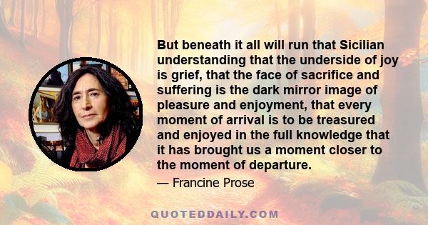 But beneath it all will run that Sicilian understanding that the underside of joy is grief, that the face of sacrifice and suffering is the dark mirror image of pleasure and enjoyment, that every moment of arrival is to 