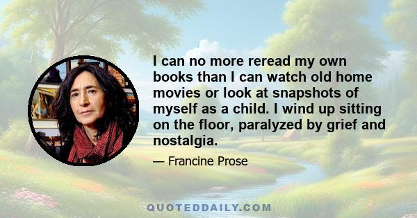 I can no more reread my own books than I can watch old home movies or look at snapshots of myself as a child. I wind up sitting on the floor, paralyzed by grief and nostalgia.