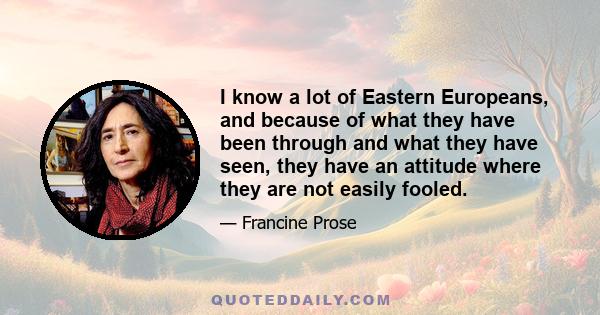 I know a lot of Eastern Europeans, and because of what they have been through and what they have seen, they have an attitude where they are not easily fooled.