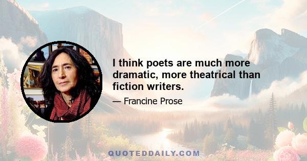 I think poets are much more dramatic, more theatrical than fiction writers.