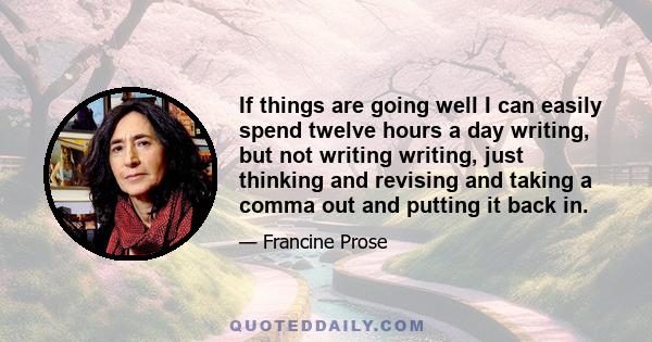 If things are going well I can easily spend twelve hours a day writing, but not writing writing, just thinking and revising and taking a comma out and putting it back in.