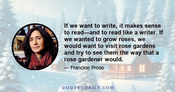 If we want to write, it makes sense to read—and to read like a writer. If we wanted to grow roses, we would want to visit rose gardens and try to see them the way that a rose gardener would.