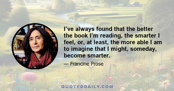 I’ve always found that the better the book I’m reading, the smarter I feel, or, at least, the more able I am to imagine that I might, someday, become smarter.