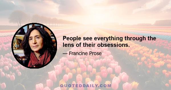 People see everything through the lens of their obsessions.