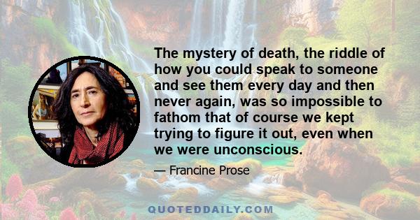 The mystery of death, the riddle of how you could speak to someone and see them every day and then never again, was so impossible to fathom that of course we kept trying to figure it out, even when we were unconscious.