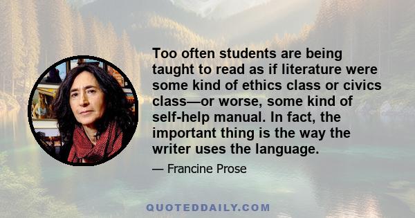 Too often students are being taught to read as if literature were some kind of ethics class or civics class—or worse, some kind of self-help manual. In fact, the important thing is the way the writer uses the language.