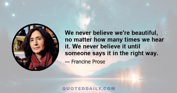 We never believe we're beautiful, no matter how many times we hear it. We never believe it until someone says it in the right way.