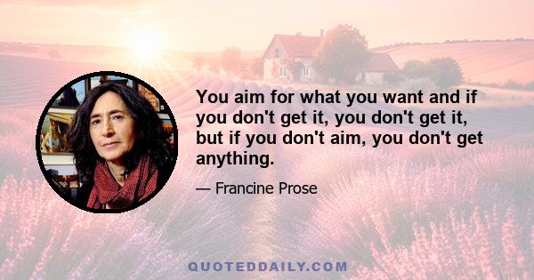 You aim for what you want and if you don't get it, you don't get it, but if you don't aim, you don't get anything.