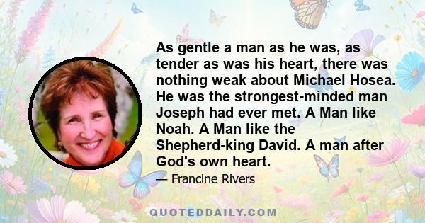 As gentle a man as he was, as tender as was his heart, there was nothing weak about Michael Hosea. He was the strongest-minded man Joseph had ever met. A Man like Noah. A Man like the Shepherd-king David. A man after