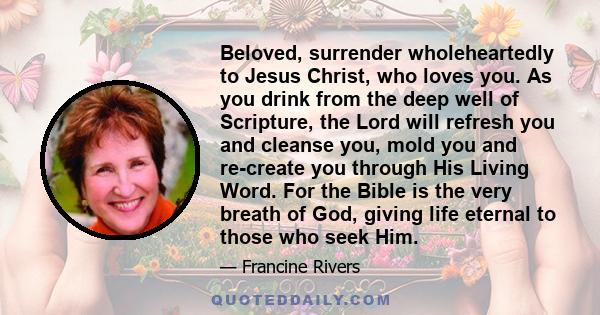 Beloved, surrender wholeheartedly to Jesus Christ, who loves you. As you drink from the deep well of Scripture, the Lord will refresh you and cleanse you, mold you and re-create you through His Living Word. For the