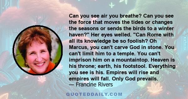 Can you see air you breathe? Can you see the force that moves the tides or changes the seasons or sends the birds to a winter haven? Her eyes welled. Can Rome with all its knowledge be so foolish? Oh Marcus, you can't