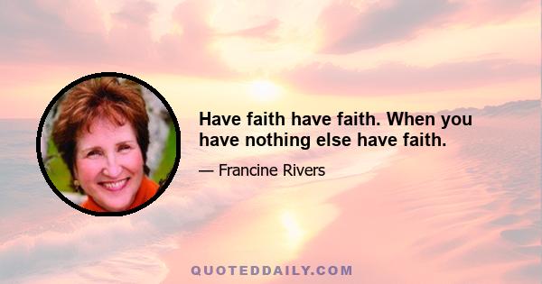 Have faith have faith. When you have nothing else have faith.