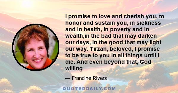 I promise to love and cherish you, to honor and sustain you, in sickness and in health, in poverty and in wealth,in the bad that may darken our days, in the good that may light our way. Tirzah, beloved, I promise to be