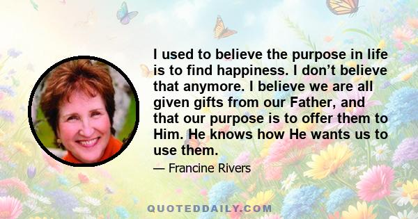 I used to believe the purpose in life is to find happiness. I don’t believe that anymore. I believe we are all given gifts from our Father, and that our purpose is to offer them to Him. He knows how He wants us to use