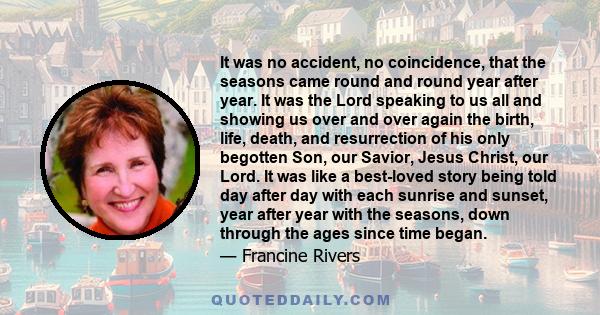 It was no accident, no coincidence, that the seasons came round and round year after year. It was the Lord speaking to us all and showing us over and over again the birth, life, death, and resurrection of his only