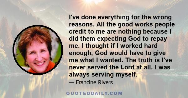 I've done everything for the wrong reasons. All the good works people credit to me are nothing because I did them expecting God to repay me. I thought if I worked hard enough, God would have to give me what I wanted.