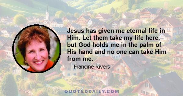 Jesus has given me eternal life in Him. Let them take my life here, but God holds me in the palm of His hand and no one can take Him from me.